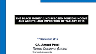 THE BLACK MONEY (UNDISCLOSED FOREIGN INCOME
AND ASSETS) AND IMPOSITION OF TAX ACT, 2015
1st September, 2015
CA. Ameet Patel
 