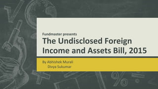 Fundmaster presents
The Undisclosed Foreign
Income and Assets Bill, 2015
By Abhishek Murali
Divya Sukumar
 