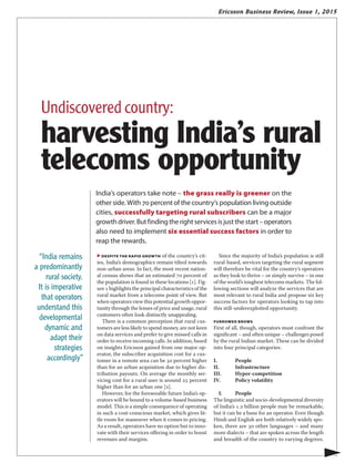 Ericsson Business Review, Issue 1, 2015
▶ despite the raPid growth of the country’s cit-
ies, India’s demographics remain tilted towards
non-urban areas. In fact, the most recent nation-
al census shows that an estimated 70 percent of
the population is found in these locations [1]. Fig-
ure 1 highlights the principal characteristics of the
rural market from a telecoms point of view. But
when operators view this potential growth oppor-
tunity through the lenses of price and usage, rural
customers often look distinctly unappealing.
There is a common perception that rural cus-
tomers are less likely to spend money, are not keen
on data services and prefer to give missed calls in
order to receive incoming calls. In addition, based
on insights Ericsson gained from one major op-
erator, the subscriber acquisition cost for a cus-
tomer in a remote area can be 50 percent higher
than for an urban acquisition due to higher dis-
tribution payouts. On average the monthly ser-
vicing cost for a rural user is around 25 percent
higher than for an urban one [2].
However, for the foreseeable future India’s op-
erators will be bound to a volume-based business
model. This is a simple consequence of operating
in such a cost-conscious market, which gives lit-
tle room for maneuver when it comes to pricing.
As a result, operators have no option but to inno-
vate with their services offering in order to boost
revenues and margins.
Since the majority of India’s population is still
rural-based, services targeting the rural segment
will therefore be vital for the country’s operators
as they look to thrive – or simply survive – in one
of the world’s toughest telecoms markets. The fol-
lowing sections will analyze the services that are
most relevant to rural India and propose six key
success factors for operators looking to tap into
this still-underexploited opportunity.
FURROWED BROWS
First of all, though, operators must confront the
significant – and often unique – challenges posed
by the rural Indian market. These can be divided
into four principal categories:
I.	People
II.	Infrastructure
III.	Hyper-competition
IV.	 Policy volatility
I.	People
The linguistic and socio-developmental diversity
of India’s 1.2 billion people may be remarkable,
but it can be a bane for an operator. Even though
Hindi and English are both relatively widely spo-
ken, there are 30 other languages – and many
more dialects – that are spoken across the length
and breadth of the country to varying degrees.
India’s operators take note – the grass really is greener on the
other side. With 70 percent of the country’s population living outside
cities, successfully targeting rural subscribers can be a major
growthdriver.Butfindingtherightservicesisjustthestart–operators
also need to implement six essential success factors in order to
reap the rewards.
▶
“India remains
a predominantly
rural society.
It is imperative
that operators
understand this
developmental
dynamic and
adapt their
strategies
accordingly”
Undiscovered country:
harvesting India’s rural
telecoms opportunity
 
