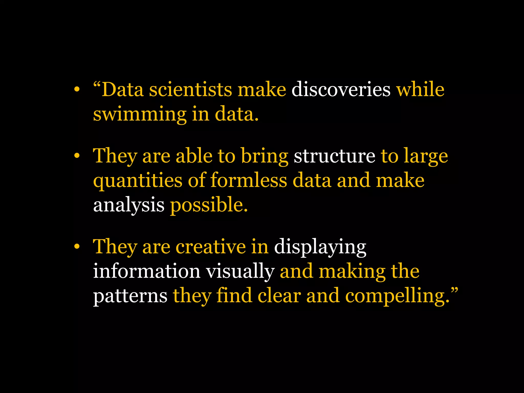 • “Data scientists make discoveries while
swimming in data.

• They are able to bring structure to large
quantities of formless data and make
analysis possible.
• They are creative in displaying
information visually and making the
patterns they find clear and compelling.”

 