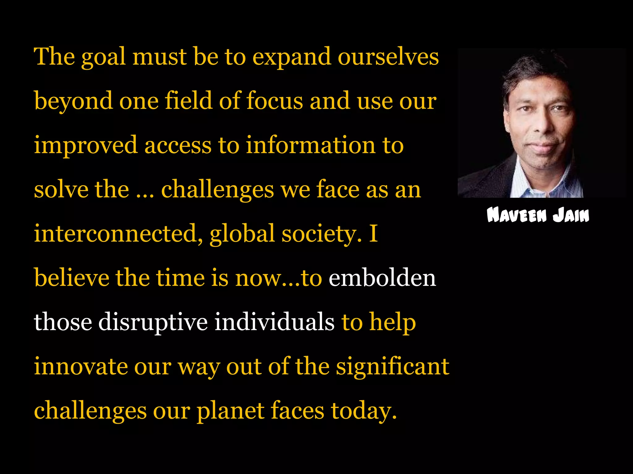 The goal must be to expand ourselves
beyond one field of focus and use our
improved access to information to
solve the … challenges we face as an
interconnected, global society. I
believe the time is now…to embolden

those disruptive individuals to help
innovate our way out of the significant
challenges our planet faces today.

NAVEEN JAIN

 