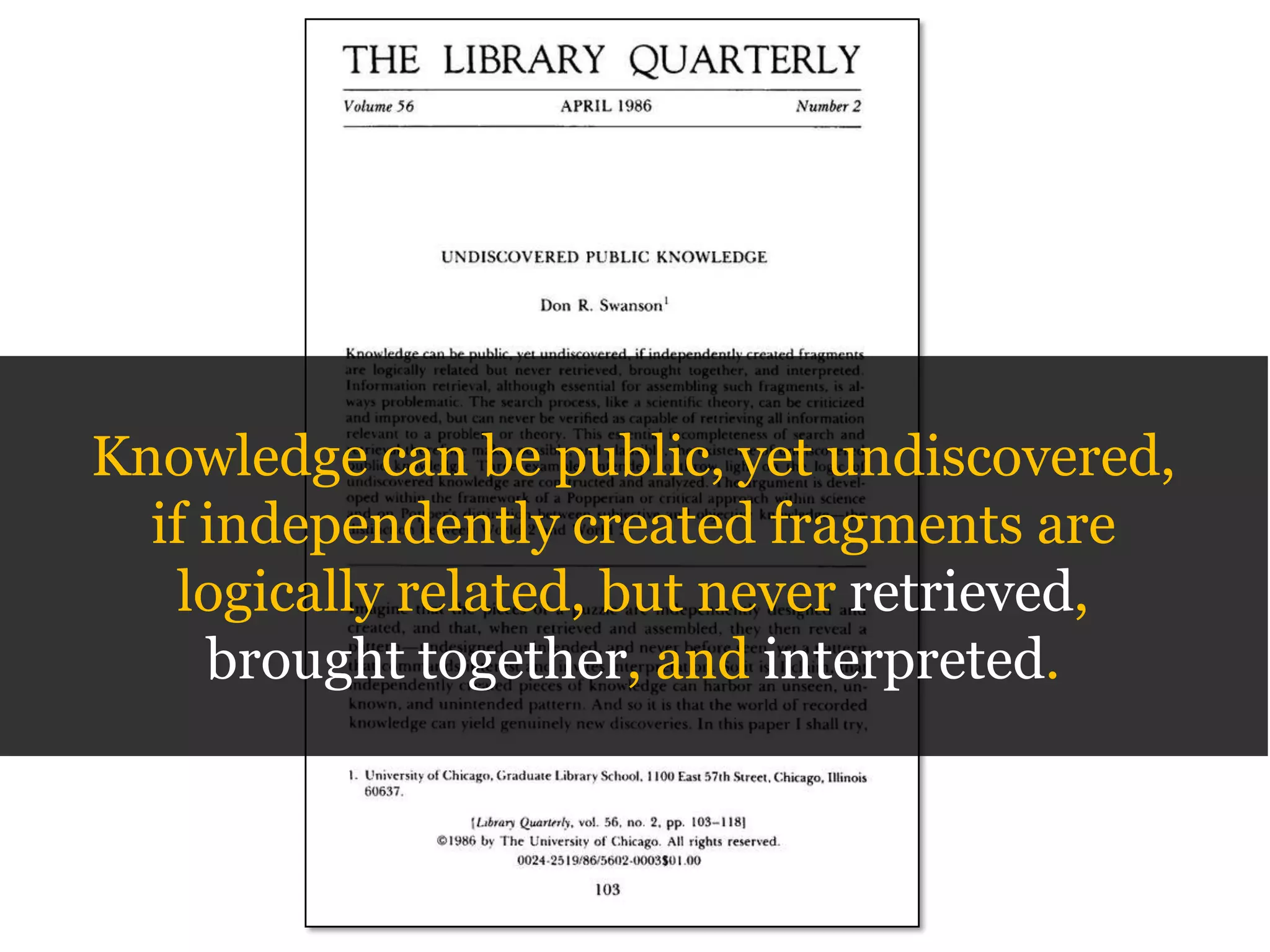 Knowledge can be public, yet undiscovered,
if independently created fragments are
logically related, but never retrieved,
brought together, and interpreted.

 