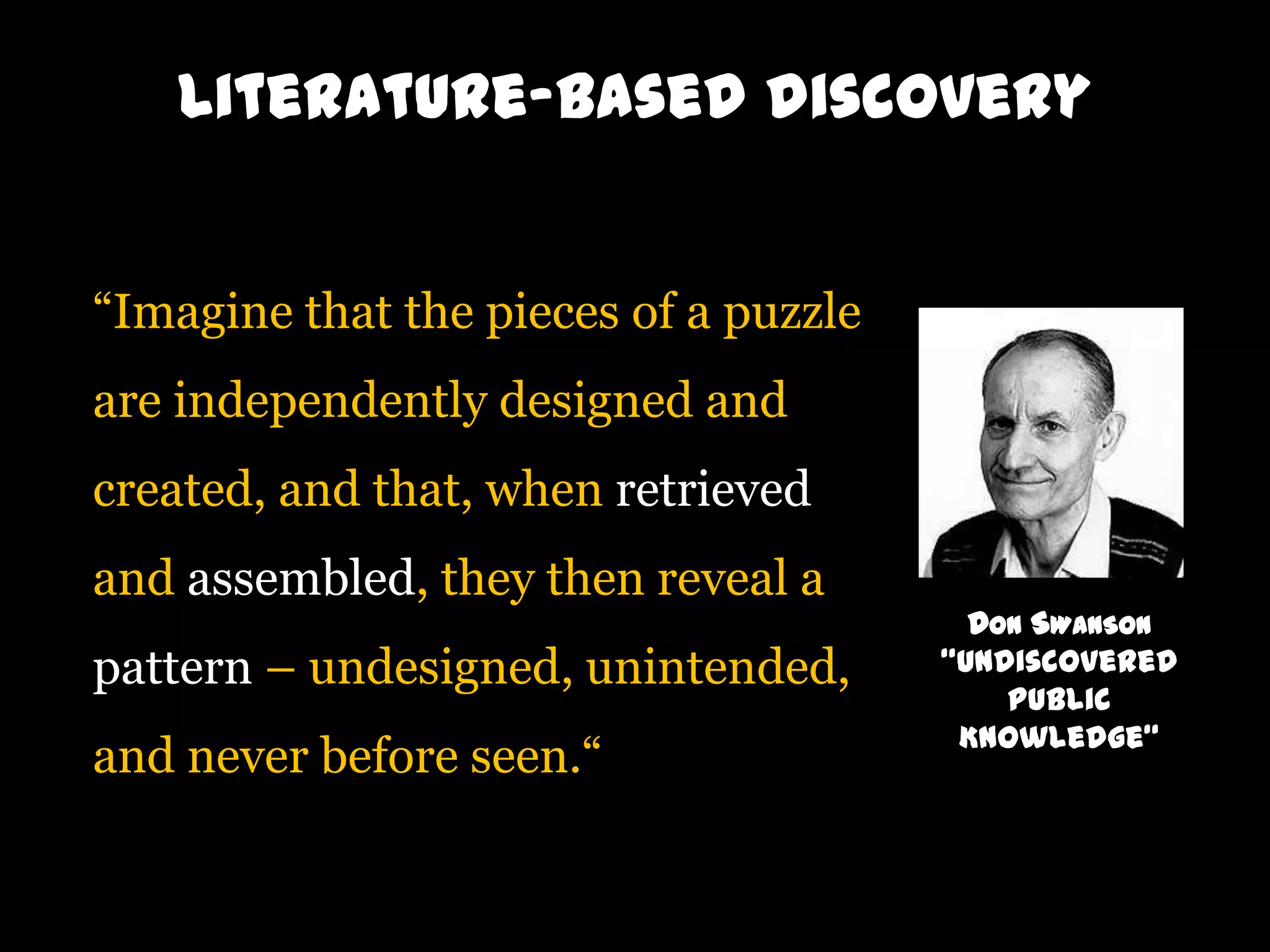Literature-based discovery
“Imagine that the pieces of a puzzle
are independently designed and
created, and that, when retrieved
and assembled, they then reveal a
pattern – undesigned, unintended,

and never before seen.“

DON SWANSON
“Undiscovered
Public
Knowledge“

 
