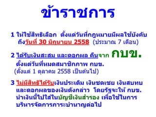 2 ได้รับเงินสะสม และดอกผล คืนจาก กบข.
ตั้งแต่วันที่หมดสมาชิกภาพ กบข.
(ตั้งแต่ 1 ตุลาคม 2558 เป็นต ้นไป)
1 ให้ใช้สิทธิเลือก ตั้งแต่วันที่กฎหมายมีผลใช้บังคับ
ถึงวันที่ 30 มิถุนายน 2558 (ประมาณ 7 เดือน)
ข้าราชการ
3 ไม่มีสิทธิได้รับเงินประเดิม เงินชดเชย เงินสบทบ
และดอกผลของเงินดังกล่าว โดยรัฐจะให้ กบข.
นาเงินนี้ไปใส่ในบัญชีเงินสารอง เพื่อใช้ในการ
บริหารจัดการภาระบานาญต่อไป
 