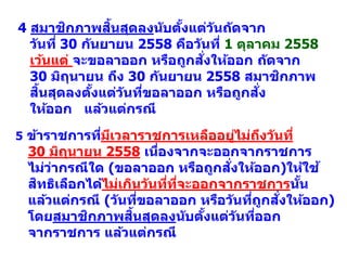 4 สมาชิกภาพสิ้นสุดลงนับตั้งแต่วันถัดจาก
วันที่ 30 กันยายน 2558 คือวันที่ 1 ตุลาคม 2558
เว้นแต่ จะขอลาออก หรือถูกสั่งให้ออก ถัดจาก
30 มิถุนายน ถึง 30 กันยายน 2558 สมาชิกภาพ
สิ้นสุดลงตั้งแต่วันที่ขอลาออก หรือถูกสั่ง
ให้ออก แล้วแต่กรณี
5 ข้าราชการที่มีเวลาราชการเหลืออยู่ไม่ถึงวันที่
30 มิถุนายน 2558 เนื่องจากจะออกจากราชการ
ไม่ว่ากรณีใด (ขอลาออก หรือถูกสั่งให้ออก)ให้ใช้
สิทธิเลือกได้ไม่เกินวันที่ที่จะออกจากราชการนั้น
แล้วแต่กรณี (วันที่ขอลาออก หรือวันที่ถูกสั่งให้ออก)
โดยสมาชิกภาพสิ้นสุดลงนับตั้งแต่วันที่ออก
จากราชการ แล้วแต่กรณี
 