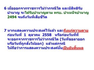 6 เมื่อออกจากราชการไม่ว่ากรณีใด และมีสิทธิรับ
บานาญ จะได้รับบานาญตาม พรบ. บาเหน็จบานาญ
2494 จนถึงวันที่เสียชีวิต
7 หากแสดงความประสงค์ไว้แล้ว และถึงแก่ความตาย
ก่อนวันที่ 1 ตุลาคม 2558 หรือก่อนวันที่ที่
จะออกจากราชการไม่ว่ากรณีใด (วันที่ขอลาออก
หรือวันที่ถูกสั่งให้ออก) แล้วแต่กรณี
ให้ถือว่าการแสดงความประสงค์นั้นเป็ นอันสิ้นผล
 