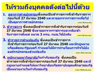 3. ข้าราชการส่วนท้องถิ่น ซึ่งเคยเป็ นข้าราชการ
ที่เข้ารับราชการก่อนวันที่ 27 มีนาคม 2540 และมีกฎหมาย
หรือมติคณะรัฐมนตรี กาหนดให้มีการถ่ายโอนภารกิจไปยัง
องค์กรปกครองส่วนท้องถิ่น
1. ตุลาการศาลปกครองซึ่งเคยเป็ นข้าราชการที่เข้ารับราชการ
ก่อนวันที่ 27 มีนาคม 2540 และลาออกจากราชการเพื่อไป
เป็ นตุลาการศาลปกครอง
4. พนักงานมหาวิทยาลัยในกากับของรัฐ ซึ่งเคยเป็ น
ข้าราชการที่เข้ารับราชการก่อนวันที่ 27 มีนาคม 2540 และมี
กฎหมายกาหนดให้มหาวิทยาลัยหรือสถาบันอุดมศึกษาของรัฐ
เป็ นหน่วยงานในกากับของรัฐ
ให้รวมถึงบุคคลดังต่อไปนี้ด้วย
2. ข้าราชการ ซึ่งเคยเป็ นข้าราชการที่เข้ารับราชการก่อนวันที
27 มีนาคม 2540 ซึ่งลาออกจากราชการและกลับเข้า
รับราชการตั้งแต่ หมวด 3 พรบ. กบข.ใช้บังคับ
มาตรา 35 พรบ.กบข.
มาตรา 35 พรบ.กบข.
มาตรา 70/1 พรบ.กบข.
มาตรา 70/6 พรบ.กบข.
 