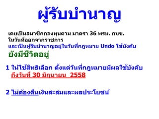 ผู้รับบานาญ
2 ไม่ต้องคืนเงินสะสมและผลประโยชน์
1 ให้ใช้สิทธิเลือก ตั้งแต่วันที่กฎหมายมีผลใช้บังคับ
ถึงวันที่ 30 มิถุนายน 2558
เคยเป็ นสมาชิกกองทุนตาม มาตรา 36 พรบ. กบข.
ในวันที่ออกจากราชการ
และเป็ นผู้รับบานาญอยู่ในวันที่กฎหมาย Undo ใช้บังคับ
ยังมีชีวิตอยู่
 