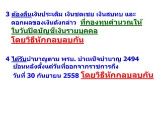 4 ได้รับบานาญตาม พรบ. บาเหน็จบานาญ 2494
ย้อนหลังตั้งแต่วันที่ออกจากราชการถึง
วันที่ 30 กันยายน 2558 โดยวิธีหักกลบลบกัน
3 ต้องคืนเงินประเดิม เงินชดเชย เงินสบทบ และ
ดอกผลของเงินดังกล่าว ที่กองทุนคานวณให้
ในวันปิดบัญชีเงินรายบุคคล
โดยวิธีหักกลบลบกัน
 