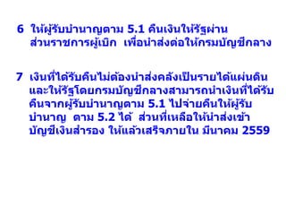 7 เงินที่ได้รับคืนไม่ต้องนาส่งคลังเป็ นรายได้แผ่นดิน
และให้รัฐโดยกรมบัญชีกลางสามารถนาเงินที่ได้รับ
คืนจากผู้รับบานาญตาม 5.1 ไปจ่ายคืนให้ผู้รับ
บานาญ ตาม 5.2 ได้ ส่วนที่เหลือให้นาส่งเข้า
บัญชีเงินสารอง ให้แล้วเสร็จภายใน มีนาคม 2559
6 ให้ผู้รับบานาญตาม 5.1 คืนเงินให้รัฐผ่าน
ส่วนราชการผู้เบิก เพื่อนาส่งต่อให้กรมบัญชีกลาง
 