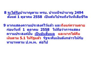 9 หากแสดงความประสงค์ไว้แล้ว และถึงแก่ความตาย
ก่อนวันที่ 1 ตุลาคม 2558 ให้ถือว่าการแสดง
ความประสงค์นั้น เป็ นอันสิ้นผล และหากได้คืน
เงินตาม 5.1 ให้รัฐแล้ว รัฐจะคืนเงินดังกล่าวให้กับ
ทายาทตาม ป.พ.พ. ต่อไป
8 จะได้รับบานาญตาม พรบ. บาเหน็จบานาญ 2494
ตั้งแต่ 1 ตุลาคม 2558 เป็ นต้นไปจนถึงวันที่เสียชีวิต
 