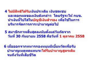 5 สมาชิกภาพสิ้นสุดลงนับตั้งแต่วันถัดจาก
วันที่ 30 กันยายน 2558 คือวันที่ 1 ตุลาคม 2558
6 เมื่อออกจากทหารกองหนุนมีเบี้ยหวัดเพื่อรับ
บานาญเหตุทดแทนจะได้รับบานาญสูตรเดิม
จนถึงวันที่เสียชีวิต
4 ไม่มีสิทธิได้รับเงินประเดิม เงินชดเชย
และดอกผลของเงินดังกล่าว โดยรัฐจะให้ กบข.
นาเงินนี้ไปใส่ในบัญชีเงินสารอง เพื่อใช้ในการ
บริหารจัดการภาระบานาญต่อไป
 