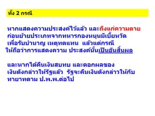 ทั้ง 2 กรณี
หากแสดงความประสงค์ไว้แล้ว และถึงแก่ความตาย
ก่อนย้ายประเภทจากทหารกองหนุนมีเบี้ยหวัด
เพื่อรับบานาญ เหตุทดแทน แล้วแต่กรณี
ให้ถือว่าการแสดงความ ประสงค์นั้นเป็ นอันสิ้นผล
และหากได้คืนเงินสบทบ และดอกผลของ
เงินดังกล่าวให้รัฐแล้ว รัฐจะคืนเงินดังกล่าวให้กับ
ทายาทตาม ป.พ.พ.ต่อไป
 