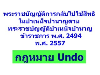 พระราชบัญญัติการกลับไปใช้สิทธิ
ในบาเหน็จบานาญตาม
พระราชบัญญัติบาเหน็จบานาญ
ข้าราชการ พ.ศ. 2494
พ.ศ. 2557
กฎหมาย Undo
 