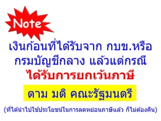 เงินก ้อนที่ได ้รับจาก กบข.หรือ
กรมบัญชีกลาง แล ้วแต่กรณี
ได้รับการยกเว้นภาษี
ตาม มติ คณะรัฐมนตรี
(ที่ได ้นาไปใช ้ประโยชน์ในการลดหย่อนภาษีแล ้ว ก็ไม่ต ้องคืน)
Note
 