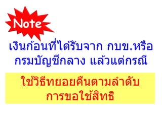 Note
ใช ้วิธีทยอยคืนตามลาดับ
การขอใช ้สิทธิ
เงินก ้อนที่ได ้รับจาก กบข.หรือ
กรมบัญชีกลาง แล ้วแต่กรณี
 
