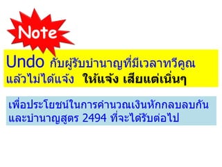 Undo กับผู้รับบานาญที่มีเวลาทวีคูณ
แล ้วไม่ได ้แจ ้ง ให้แจ้ง เสียแต่เนิ่นๆ
เพื่อประโยชน์ในการคานวณเงินหักกลบลบกัน
และบานาญสูตร 2494 ที่จะได ้รับต่อไป
Note
 