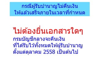 กรณีผู้รับบานาญไม่คืนเงิน
ให ้แล ้วเสร็จภายในเวลาที่กาหนด
ไม่ต ้องยื่นเอกสารใดๆ
กรมบัญชีกลางจะคืนเงิน
ที่ได ้รับไว ้ทั้งหมดให ้ผู้รับบานาญ
ตั้งแต่ตุลาคม 2558 เป็นต ้นไป
 