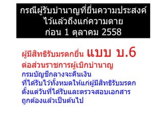 กรณีผู้รับบานาญที่ยื่นความประสงค์
ไว ้แล ้วถึงแก่ความตาย
ก่อน 1 ตุลาคม 2558
ผู้มีสิทธิรับมรดกยื่น แบบ บ.6
ต่อส่วนราชการผู้เบิกบานาญ
กรมบัญชีกลางจะคืนเงิน
ที่ได ้รับไว ้ทั้งหมดให ้แก่ผู้มีสิทธิรับมรดก
ตั้งแต่วันที่ได ้รับและตรวจสอบเอกสาร
ถูกต ้องแล ้วเป็นต ้นไป
 