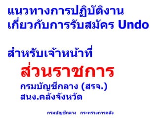 แนวทางการปฏิบัติงาน
เกี่ยวกับการรับสมัคร Undo
สาหรับเจ้าหน้าที่
ส่วนราชการ
กรมบัญชีกลาง (สรจ.)
สนง.คลังจังหวัด
กรมบัญชีกลาง กระทรวงการคลัง
 