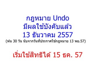 กฎหมาย Undo
มีผลใช ้บังคับแล ้ว
13 ธันวาคม 2557
(พ ้น 30 วัน นับจากวันที่ประกาศใช ้กฎหมาย 13 พย.57)
เริ่มใช ้สิทธิได ้15 ธค. 57
 