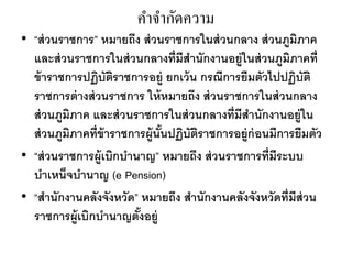 คำจำกัดควำม
• “ส่วนราชการ” หมายถึง ส่วนราชการในส่วนกลาง ส่วนภูมิภาค
และส่วนราชการในส่วนกลางที่มีสานักงานอยู่ในส่วนภูมิภาคที่
ข้าราชการปฏิบัติราชการอยู่ ยกเว้น กรณีการยืมตัวไปปฏิบัติ
ราชการต่างส่วนราชการ ให้หมายถึง ส่วนราชการในส่วนกลาง
ส่วนภูมิภาค และส่วนราชการในส่วนกลางที่มีสานักงานอยู่ใน
ส่วนภูมิภาคที่ข้าราชการผู้นั้นปฏิบัติราชการอยู่ก่อนมีการยืมตัว
• “ส่วนราชการผู้เบิกบานาญ” หมายถึง ส่วนราชการที่มีระบบ
บาเหน็จบานาญ (e Pension)
• “สานักงานคลังจังหวัด” หมายถึง สานักงานคลังจังหวัดที่มีส่วน
ราชการผู้เบิกบานาญตั้งอยู่
 