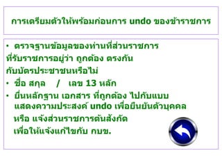 การเตรียมตัวให้พร้อมก่อนการ undo ของข้าราชการ
• ตรวจฐานข้อมูลของท่านที่ส่วนราชการ
ที่รับราชการอยู่ว่า ถูกต้อง ตรงกัน
กับบัตรประชาชนหรือไม่
• ชื่อ สกุล / เลข 13 หลัก
• ยื่นหลักฐาน เอกสาร ที่ถูกต้อง ไปกับแบบ
แสดงความประสงค์ undo เพื่อยืนยันตัวบุคคล
หรือ แจ้งส่วนราชการต้นสังกัด
เพื่อให้แจ้งแก้ไขกับ กบข.
 