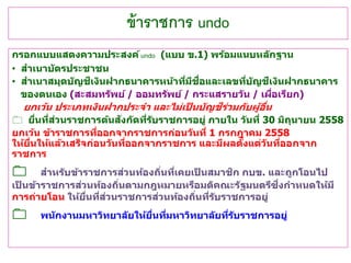 ข้าราชการ undo
กรอกแบบแสดงความประสงค์undo (แบบ ข.1) พร้อมแนบหลักฐาน
• สาเนาบัตรประชาชน
• สาเนาสมุดบัญชีเงินฝากธนาคารหน้าที่มีชื่อและเลขที่บัญชีเงินฝากธนาคาร
ของตนเอง (สะสมทรัพย์ / ออมทรัพย์ / กระแสรายวัน / เผื่อเรียก)
ยกเว้น ประเภทเงินฝากประจา และไม่เป็ นบัญชีร่วมกับผู้อื่น
 ยื่นที่ส่วนราชการต้นสังกัดที่รับราชการอยู่ ภายใน วันที่ 30 มิถุนายน 2558
ยกเว้น ข้าราชการที่ออกจากราชการก่อนวันที่ 1 กรกฎาคม 2558
ให้ยื่นให้แล้วเสร็จก่อนวันที่ออกจากราชการ และมีผลตั้งแต่วันที่ออกจาก
ราชการ
สาหรับข้าราชการส่วนท้องถิ่นที่เคยเป็ นสมาชิก กบข. และถูกโอนไป
เป็ นข้าราชการส่วนท้องถิ่นตามกฎหมายหรือมติคณะรัฐมนตรีซึ่งกาหนดให้มี
การถ่ายโอน ให้ยื่นที่ส่วนราชการส่วนท้องถิ่นที่รับราชการอยู่
พนักงานมหาวิทยาลัยให้ยื่นที่มหาวิทยาลัยที่รับราชการอยู่
 