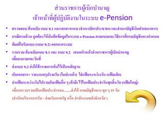 ส่วนรำชกำรผู้เบิกบำนำญ
เจ้ำหน้ำที่ผู้ปฏิบัติงำนในระบบ e-Pension
• ตรวจสอบ ต้นฉบับ แบบ ข.1 และเอกสารแนบ (สาเนาบัตรประชาชนและสาเนาบัญชีเงินฝากธนาคาร)
• กรณีครบถ้วน ถูกต้อง ให้บันทึกข้อมูลในระบบ e-Pension ตามแบบและวิธีการที่กรมบัญชีกลางกาหนด
• พิมพ์ใบรับแบบ (แบบ ข.2) ออกจากระบบ
• รวบรวม ต้นฉบับแบบ ข.1 และ แบบ ข.2 เสนอหัวหน้าส่วนราชการผู้เบิกบานาญ
เพื่อลงนามและวันที่
• ส่งแบบ ข.2 ส่งให้ข้าราชการเก็บไว้เป็นหลักฐาน
• เก็บเอกสาร+ รายงานสรุปรายวัน (ใบปะหน้า) ใส่แฟ้ มระหว่างวัน (แฟ้ มเล็ก)
• นาแฟ้ มระหว่างวันไปรวมกับแฟ้ มอื่น ๆ (ถ้ามี) ไว้ในแฟ้ มประจาวันทุกสิ้นวัน (แฟ้ มใหญ่)
เพื่อรอรวบรวมเป็นแฟ้ มประจารอบ........ส่งให้ กรมบัญชีกลาง ทุก ๆ 15 วัน
(สานักบริหารการรับ - จ่ายเงินภาครัฐ หรือ สานักงานคลังจังหวัด )
 
