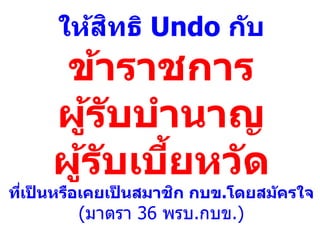 ให้สิทธิ Undo กับ
ข้าราชการ
ผู้รับบานาญ
ผู้รับเบี้ยหวัด
ที่เป็ นหรือเคยเป็ นสมาชิก กบข.โดยสมัครใจ
(มาตรา 36 พรบ.กบข.)
 