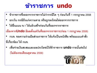 ข้าราชการ undo
• ข้าราชการซึ่งออกจากราชการไม่ว่ากรณีใด ๆ ก่อนวันที่ 1 กรกฎาคม 2558
• ยกเว้น กรณีถึงแก่ความตาย หรือถูกลงโทษไล่ออกจากราชการ
• ให้ยื่นแบบ ข.1 ให้แล้วเสร็จก่อนวันที่ออกจากราชการ
เนื่องจากUndo มีผลตั้งแต่วันที่ออกจากราชการ(ก่อน 1 กรกฎาคม 2558)
• กบข. ขอความร่วมมือส่วนราชการ ให้แจ้งเป็นหนังสือ พร้อมแนบคาสั่ง
ที่เกี่ยวข้อง ให้ กบข.
• เพื่อจ่ายเงินสะสมและผลประโยชน์ให้ข้าราชการ undo รายนั้นต่อไป
(ไม่ต้องรอเดือนตุลาคม 2558)
 