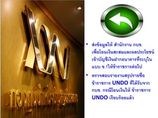 • ส่งข้อมูลให้ สานักงาน กบข.
เพื่อโอนเงินสะสมและผลประโยชน์
เข้าบัญชีเงินฝากธนาคารที่ระบุใน
แบบ ข.1ให้ข้าราชการต่อไป
• ตรวจสอบรายงานสรุปรายชื่อ
ข้าราชการ UNDO ที่ได้รับจาก
กบข. กรณีโอนเงินให้ ข้าราชการ
UNDO เรียบร้อยแล้ว
 