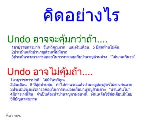 คิดอย่างไร
Undo อาจจะคุ้มกว่าถ้า....
1อายุราชการมาก วันทวีคูณมาก และเงินเดือน 5 ปีสุดท้ายไม่ตัน
2ประเมินแล้วบานาญส่วนเพิ่มมีมาก
3ประเมินระยะเวลารอคอยในการทะยอยเก็บบานาญส่วนต่าง “ไม่นานเกินรอ”
Undo อาจไม่คุ้มถ้า....
1อายุราชการปกติ ไม่มีวันทวีคูณ
2เงินเดือน 5 ปีสุดท้ายตัน ทาให้คานวณแล้วบานาญสองสูตรไม่ต่างกันมาก
3ประเมินระยะเวลารอคอยในการทะยอยเก็บบานาญส่วนต่าง “นานเกินไป”
4มีภาระหนี้สิน จาเป็นต้องนาบานาญมาผ่อนหนี้ เงินเหลือใช้ต่อเดือนมีน้อย
5มีปัญหาสุขภาพ
ที่มำ กบข.
 