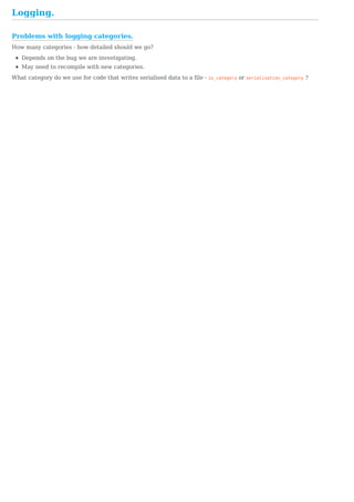 Problems	with	logging	categories.
Logging.
How	many	categories	-	how	detailed	should	we	go?
Depends	on	the	bug	we	are	investigating.
May	need	to	recompile	with	new	categories.
What	category	do	we	use	for	code	that	writes	serialised	data	to	a	file	-	io_category	or	serialisation_category	?
 