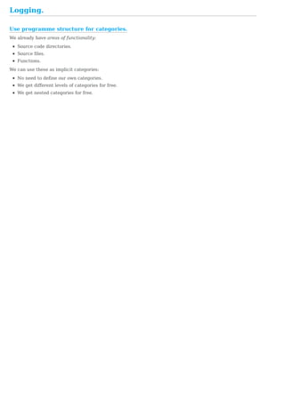 Use	programme	structure	for	categories.
Logging.
We	already	have	areas	of	functionality:
Source	code	directories.
Source	files.
Functions.
We	can	use	these	as	implicit	categories:
No	need	to	define	our	own	categories.
We	get	different	levels	of	categories	for	free.
We	get	nested	categories	for	free.
 
