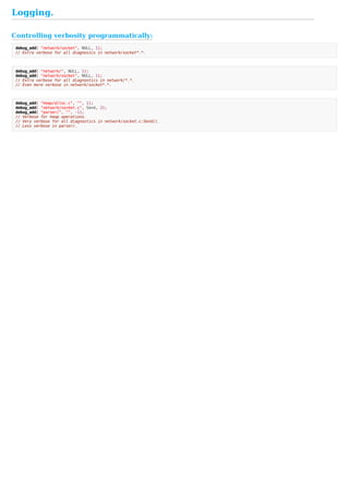 Controlling	verbosity	programmatically:
Logging.
debug_add(	"network/socket",	NULL,	1);
//	Extra	verbose	for	all	diagnosics	in	network/socket*.*.
debug_add(	"network/",	NULL,	1);
debug_add(	"network/socket",	NULL,	1);
//	Extra	verbose	for	all	diagnostics	in	network/*.*.
//	Even	more	verbose	in	network/socket*.*.
debug_add(	"heap/alloc.c",	"",	1);
debug_add(	"network/socket.c",	Send,	2);
debug_add(	"parser/",	"",	-1);
//	Verbose	for	heap	operations.
//	Very	verbose	for	all	diagnostics	in	network/socket.c:Send().
//	Less	verbose	in	parser/.
 