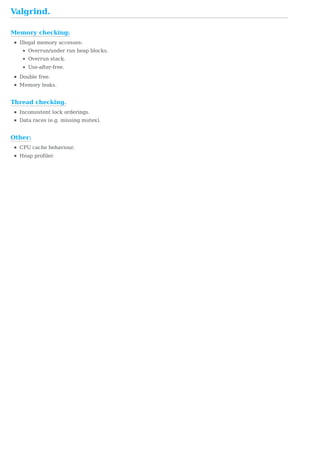 Memory	checking:
Thread	checking.
Other:
Valgrind.
Illegal	memory	accesses:
Overrun/under	run	heap	blocks.
Overrun	stack.
Use-after-free.
Double	free.
Memory	leaks.
Inconsistent	lock	orderings.
Data	races	(e.g.	missing	mutex).
CPU	cache	behaviour.
Heap	profiler.
 