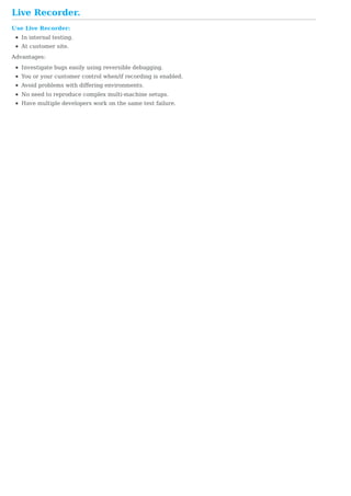 Live	Recorder.
Use	Live	Recorder:
In	internal	testing.
At	customer	site.
Advantages:
Investigate	bugs	easily	using	reversible	debugging.
You	or	your	customer	control	when/if	recording	is	enabled.
Avoid	problems	with	differing	environments.
No	need	to	reproduce	complex	multi-machine	setups.
Have	multiple	developers	work	on	the	same	test	failure.
 