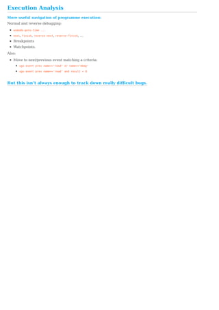 But	this	isn’t	always	enough	to	track	down	really	difficult	bugs.
Execution	Analysis
More	useful	navigation	of	programme	execution:
Normal	and	reverse	debugging:
undodb-goto-time	...
next,	finish,	reverse-next,	reverse-finish,	…
Breakpoints
Watchpoints.
Also:
Move	to	next/previous	event	matching	a	criteria:
ugo	event	prev	name=='read'	or	name=='mmap'
ugo	event	prev	name=='read'	and	result	<	0
 