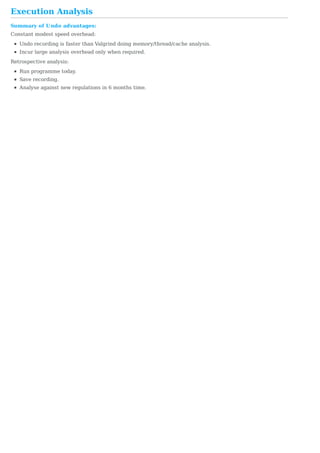 Execution	Analysis
Summary	of	Undo	advantages:
Constant	modest	speed	overhead:
Undo	recording	is	faster	than	Valgrind	doing	memory/thread/cache	analysis.
Incur	large	analysis	overhead	only	when	required.
Retrospective	analysis:
Run	programme	today.
Save	recording.
Analyse	against	new	regulations	in	6	months	time.
 