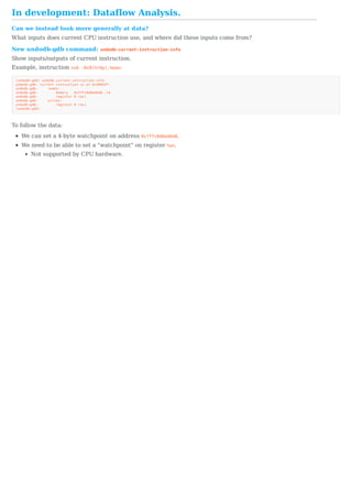 In	development:	Dataflow	Analysis.
Can	we	instead	look	more	generally	at	data?
What	inputs	does	current	CPU	instruction	use,	and	where	did	these	inputs	come	from?
New	undodb-gdb	command:	undodb-current-instruction-info
Show	inputs/outputs	of	current	instruction.
Example,	instruction	sub	-0x8(%rbp),%eax:
(undodb-gdb)	undodb-current-instruction-info
undodb-gdb:	current	instruction	is	at	0x4005df:
undodb-gdb:					reads:
undodb-gdb:									memory			0x7ffc8d6ed6d8..+4
undodb-gdb:									register	0	(ax)
undodb-gdb:					writes:
undodb-gdb:									register	0	(ax)
(undodb-gdb)
To	follow	the	data:
We	can	set	a	4-byte	watchpoint	on	address	0x7ffc8d6ed6d8.
We	need	to	be	able	to	set	a	"watchpoint"	on	register	%ax.
Not	supported	by	CPU	hardware.
 