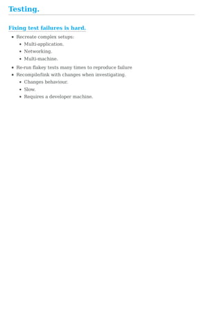 Fixing	test	failures	is	hard.
Testing.
Recreate	complex	setups:
Multi-application.
Networking.
Multi-machine.
Re-run	flakey	tests	many	times	to	reproduce	failure
Recompile/link	with	changes	when	investigating.
Changes	behaviour.
Slow.
Requires	a	developer	machine.
 
