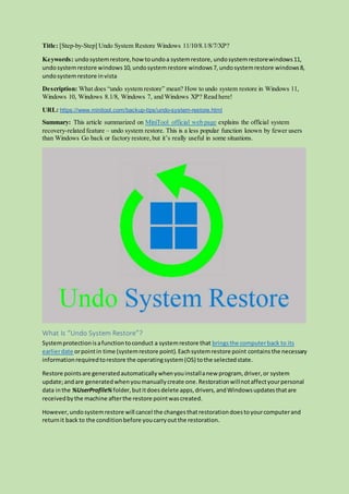 Title: [Step-by-Step] Undo System Restore Windows 11/10/8.1/8/7/XP?
Keywords: undosystemrestore,howtoundoa systemrestore, undosystemrestorewindows11,
undosystemrestore windows10, undosystemrestore windows7, undosystemrestore windows8,
undosystemrestore invista
Description: What does “undo system restore” mean? How to undo system restore in Windows 11,
Windows 10, Windows 8.1/8, Windows 7, and Windows XP? Read here!
URL: https://www.minitool.com/backup-tips/undo-system-restore.html
Summary: This article summarized on MiniTool official web page explains the official system
recovery-related feature – undo system restore. This is a less popular function known by fewer users
than Windows Go back or factory restore,but it’s really useful in some situations.
What Is “Undo System Restore”?
Systemprotectionisafunctiontoconduct a systemrestore that bringsthe computerback to its
earlierdate orpointin time (systemrestore point).Eachsystemrestore point containsthe necessary
informationrequiredtorestore the operatingsystem(OS) tothe selectedstate.
Restore pointsare generatedautomaticallywhenyouinstallanew program, driver,or system
update;andare generatedwhenyoumanuallycreate one.Restorationwillnotaffectyourpersonal
data inthe %UserProfile% folder,butitdoesdelete apps,drivers,andWindowsupdatesthatare
receivedbythe machine afterthe restore pointwascreated.
However,undosystemrestore will cancel the changesthatrestorationdoestoyourcomputerand
returnit back to the conditionbefore youcarryoutthe restoration.
 