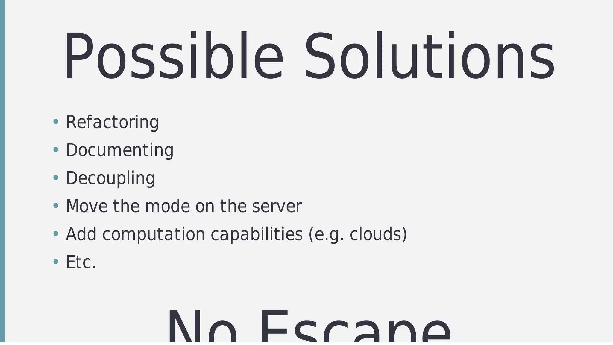Possible	Solutions
• Refactoring	
• Documenting
• Decoupling	
• Move	the	mode	on	the	server
• Add	computation	capabilities	(e.g.	clouds)
• Etc.
 