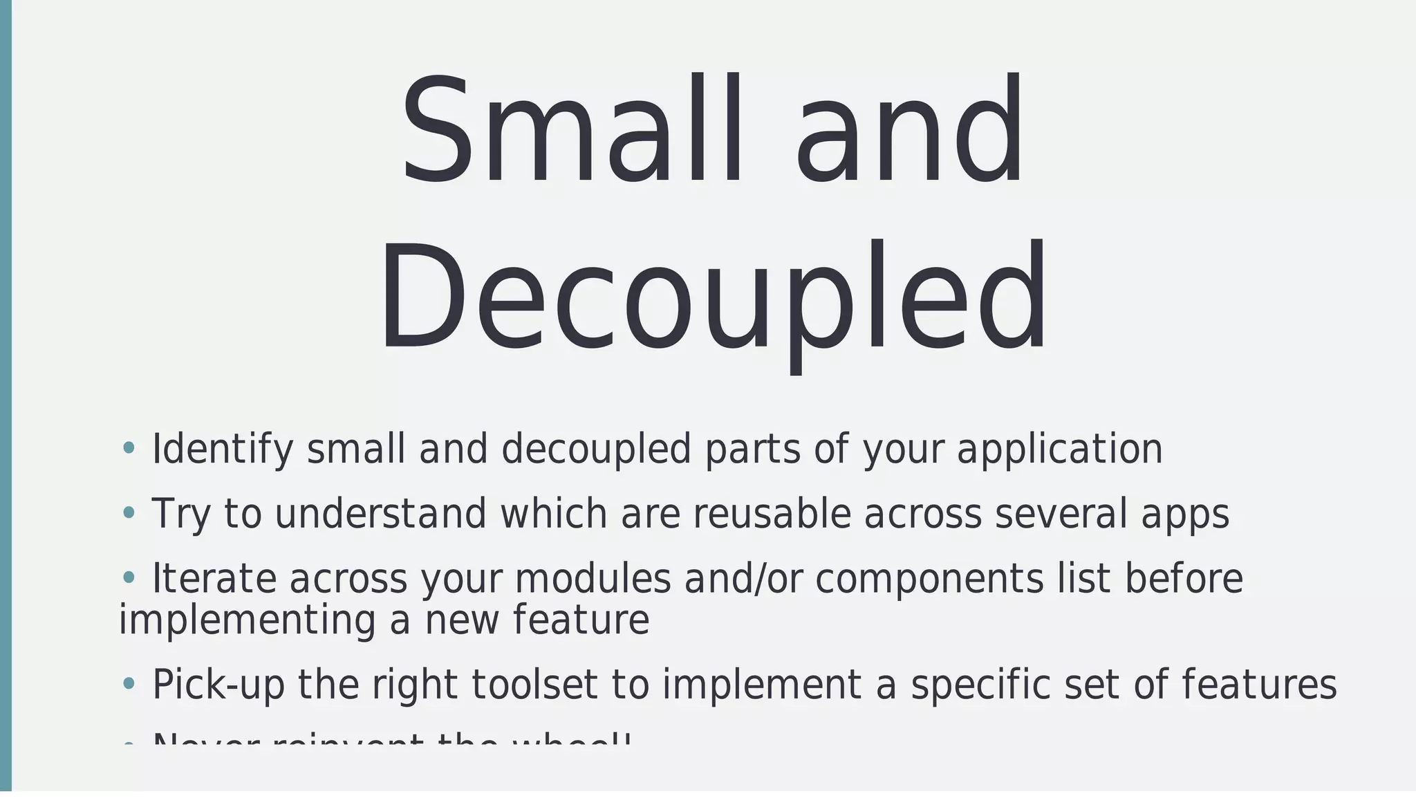 Small	and
Decoupled
• Identify	small	and	decoupled	parts	of	your	application
• Try	to	understand	which	are	reusable	across	several	apps
• Iterate	across	your	modules	and/or	components	list	before
implementing	a	new	feature
• Pick-up	the	right	toolset	to	implement	a	specific	set	of	features
• Never	reinvent	the	wheel!
 