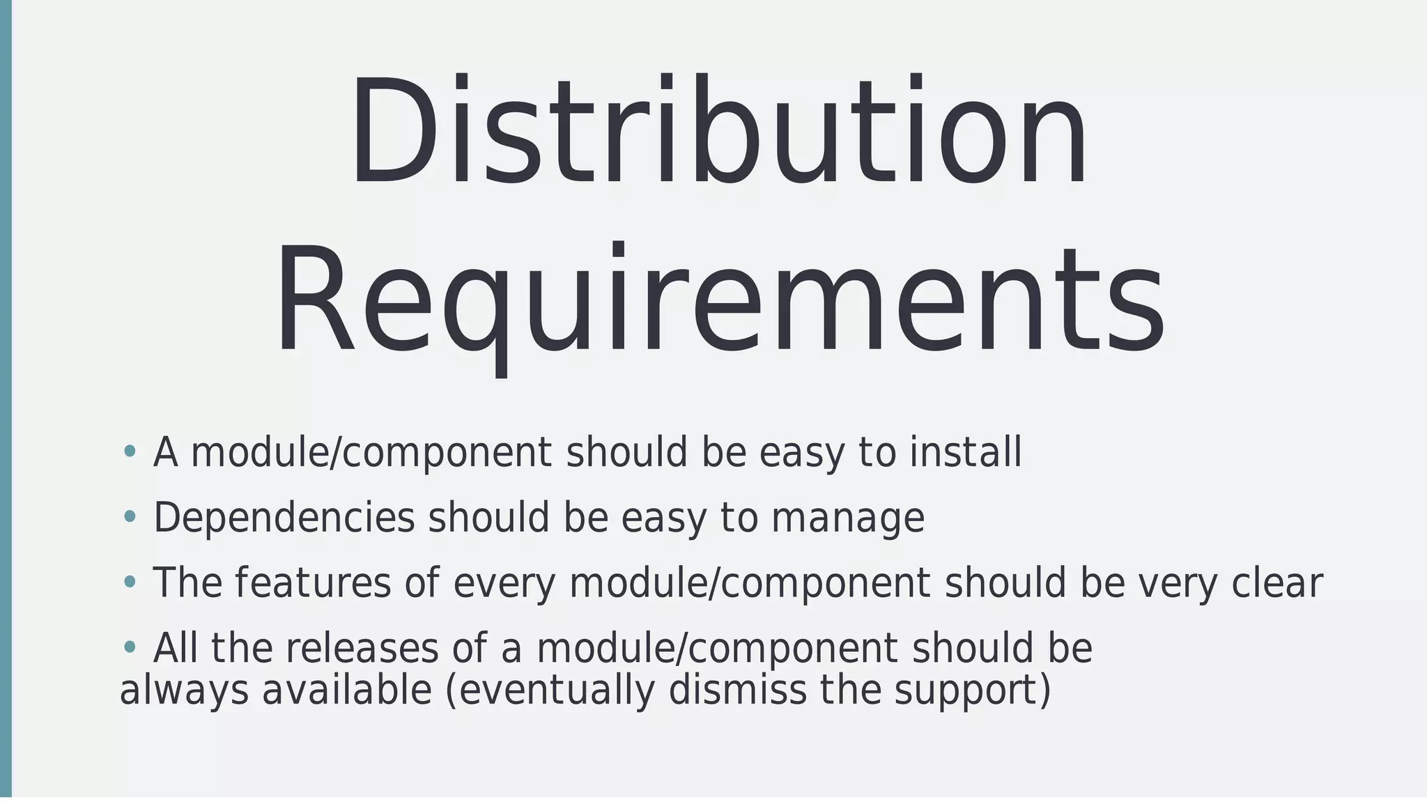 Distribution
Requirements
• A	module/component	should	be	easy	to	install
• Dependencies	should	be	easy	to	manage
• The	features	of	every	module/component	should	be	very	clear
• All	the	releases	of	a	module/component	should	be
always	available	(eventually	dismiss	the	support)
 