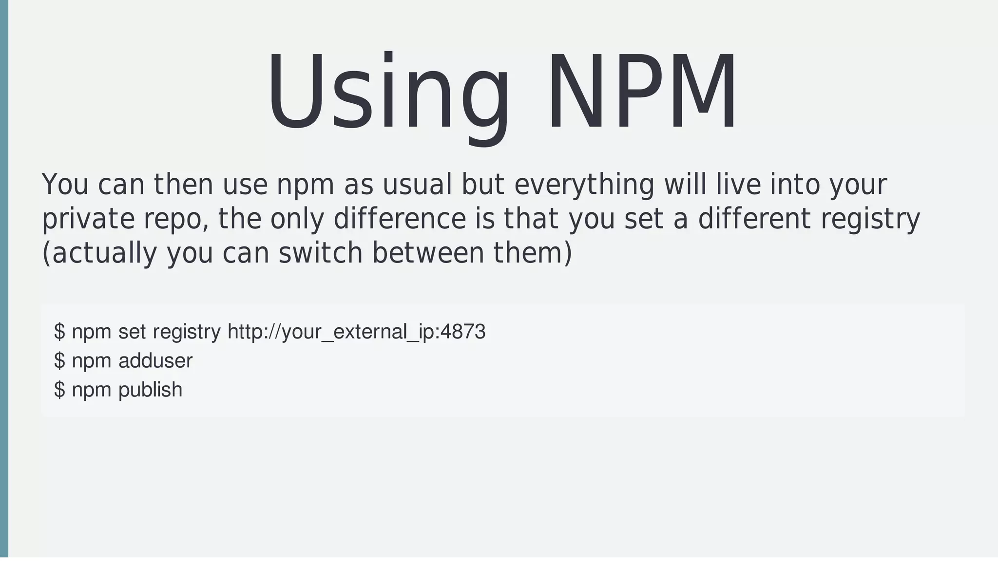 Using	NPM
You	can	then	use	npm	as	usual	but	everything	will	live	into	your
private	repo,	the	only	difference	is	that	you	set	a	different	registry
(actually	you	can	switch	between	them)
$	npm	set	registry	http://your_external_ip:4873
$	npm	adduser
$	npm	publish
 