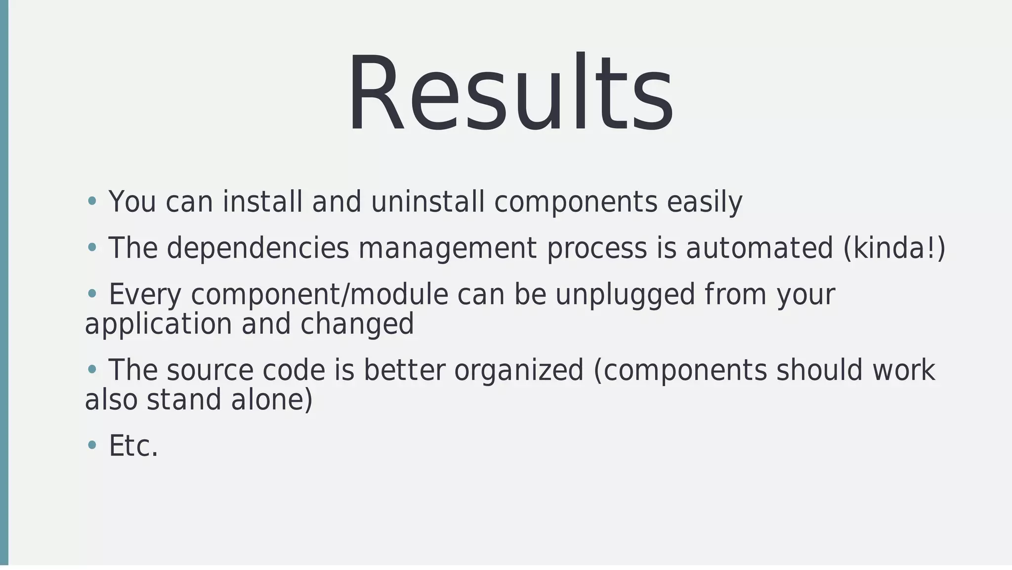 Results
• You	can	install	and	uninstall	components	easily
• The	dependencies	management	process	is	automated	(kinda!)
• Every	component/module	can	be	unplugged	from	your
application	and	changed	
• The	source	code	is	better	organized	(components	should	work
also	stand	alone)
• Etc.
 