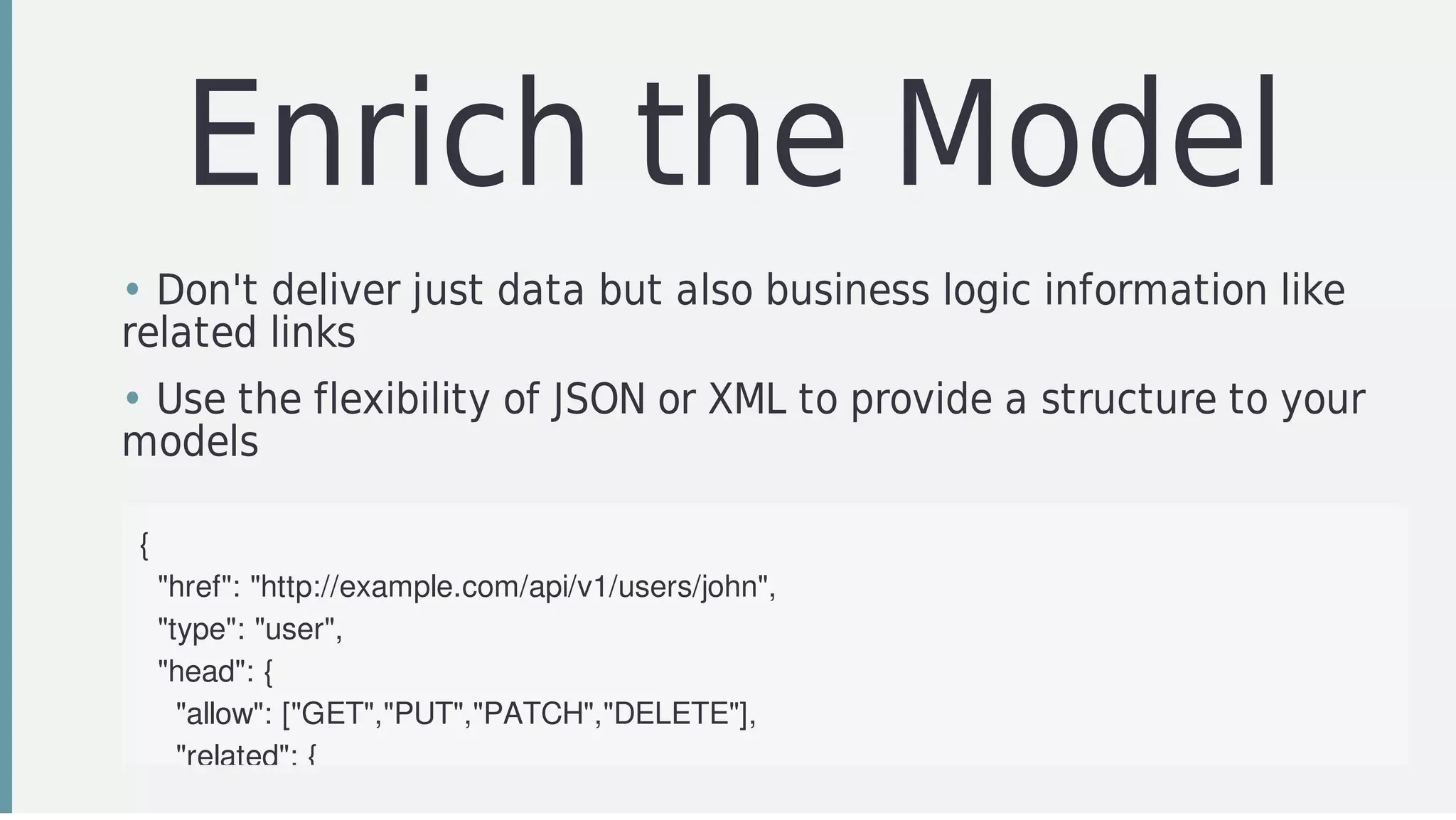 Enrich	the	Model
• Don't	deliver	just	data	but	also	business	logic	information	like
related	links
• Use	the	flexibility	of	JSON	or	XML	to	provide	a	structure	to	your
models	
{
		"href":	"http://example.com/api/v1/users/john",
		"type":	"user",
		"head":	{
				"allow":	["GET","PUT","PATCH","DELETE"],
				"related":	{
 