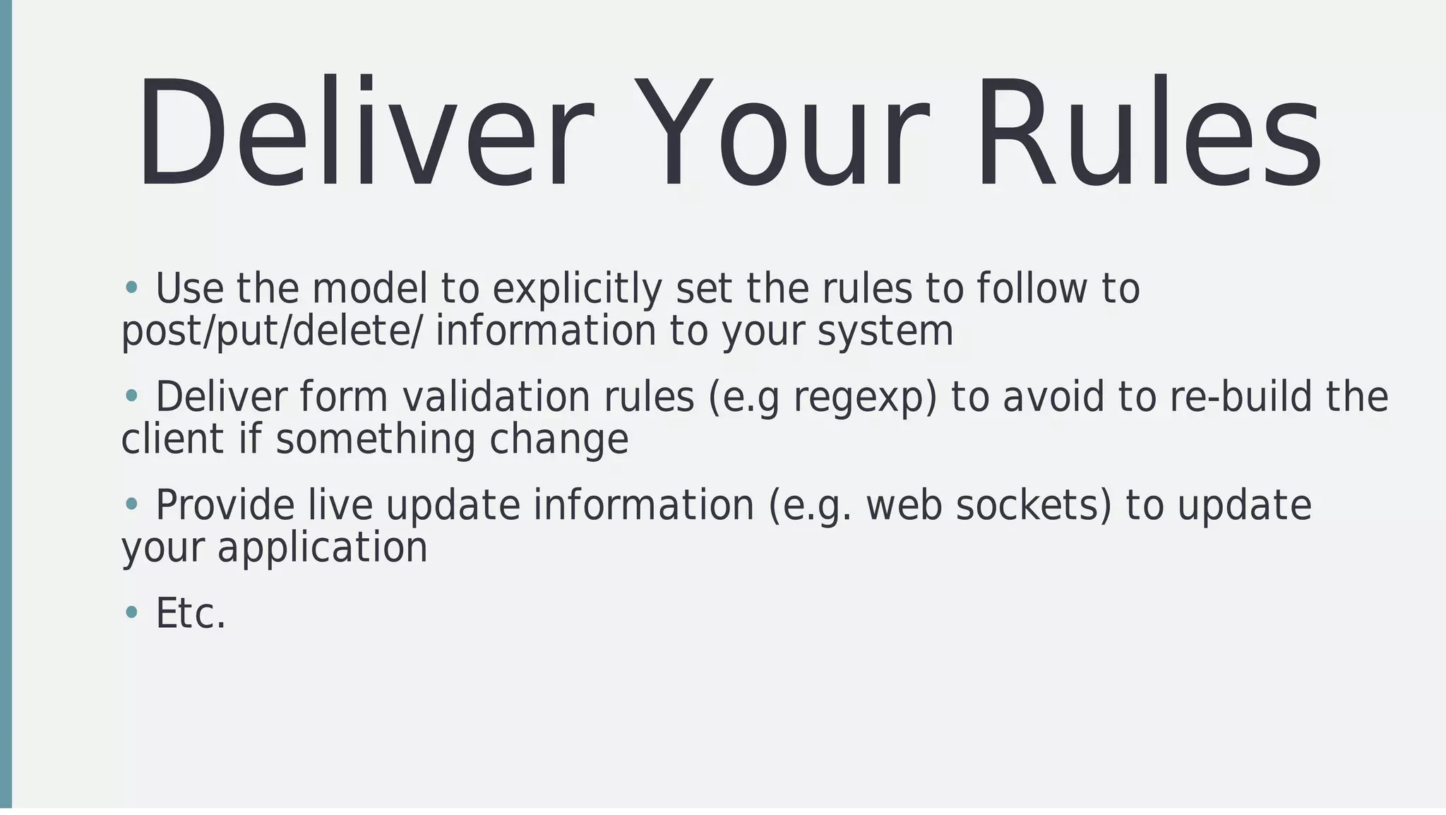 Deliver	Your	Rules
• Use	the	model	to	explicitly	set	the	rules	to	follow	to
post/put/delete/	information	to	your	system
• Deliver	form	validation	rules	(e.g	regexp)	to	avoid	to	re-build	the
client	if	something	change
• Provide	live	update	information	(e.g.	web	sockets)	to	update
your	application
• Etc.
 